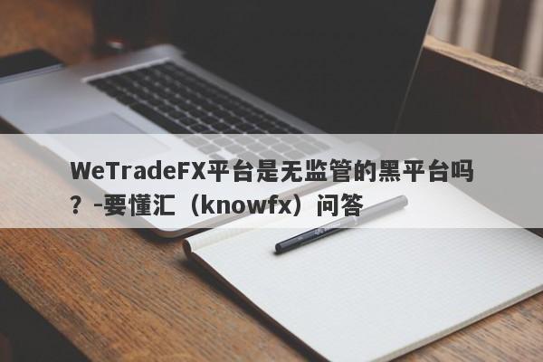 WeTradeFX平台是无监管的黑平台吗？-要懂汇（knowfx）问答