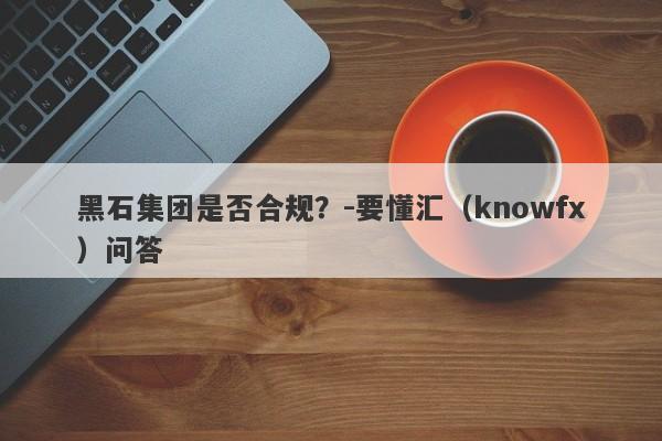 黑石集团是否合规？-要懂汇（knowfx）问答