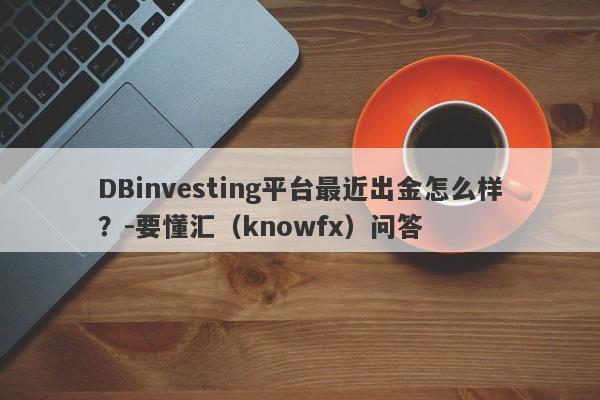 DBinvesting平台最近出金怎么样？-要懂汇（knowfx）问答