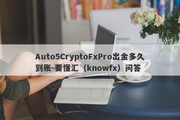 Auto5CryptoFxPro出金多久到账-要懂汇（knowfx）问答