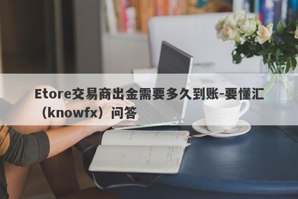 Etore交易商出金需要多久到账-要懂汇（knowfx）问答