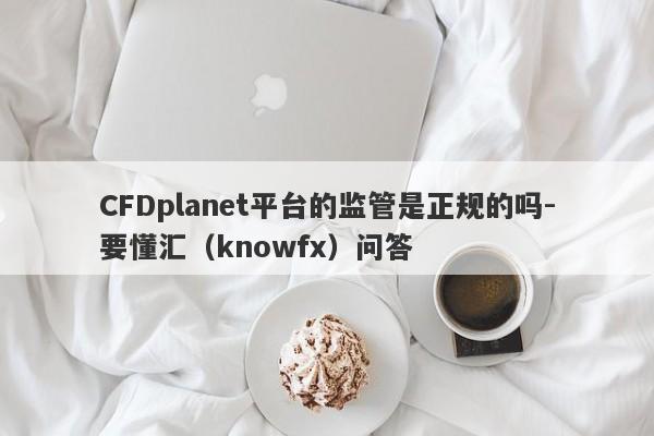 CFDplanet平台的监管是正规的吗-要懂汇（knowfx）问答