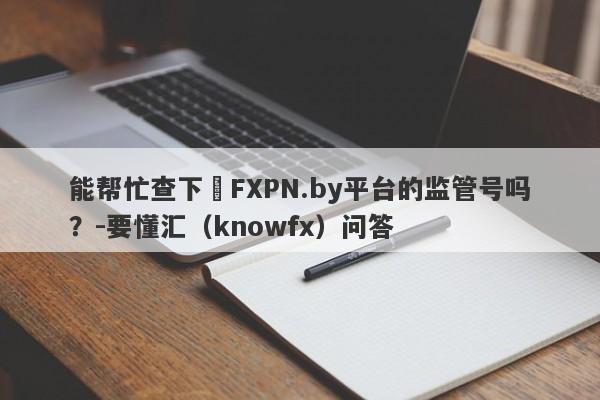 能帮忙查下​FXPN.by平台的监管号吗？-要懂汇（knowfx）问答