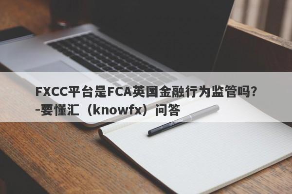 FXCC平台是FCA英国金融行为监管吗？-要懂汇（knowfx）问答