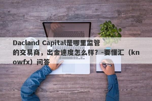 Dacland Capital是哪里监管的交易商，出金速度怎么样？-要懂汇（knowfx）问答