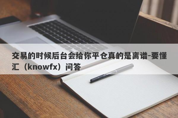 交易的时候后台会给你平仓真的是离谱-要懂汇（knowfx）问答