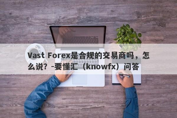 Vast Forex是合规的交易商吗，怎么说？-要懂汇（knowfx）问答