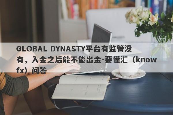 GLOBAL DYNASTY平台有监管没有，入金之后能不能出金-要懂汇（knowfx）问答