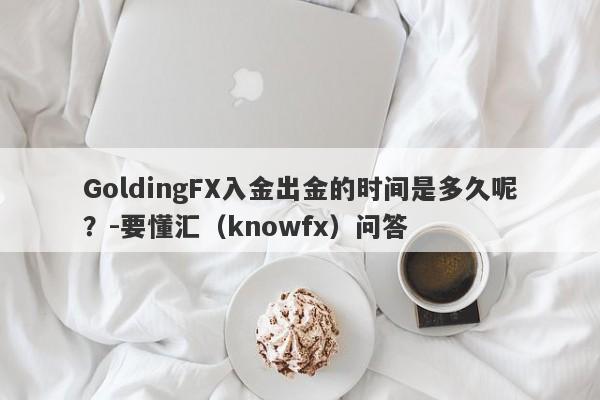 GoldingFX入金出金的时间是多久呢？-要懂汇（knowfx）问答