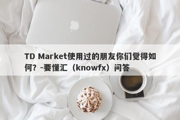 TD Market使用过的朋友你们觉得如何？-要懂汇（knowfx）问答