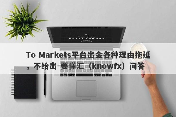 To Markets平台出金各种理由拖延，不给出-要懂汇（knowfx）问答