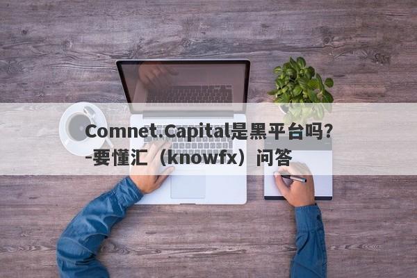 Comnet.Capital是黑平台吗？-要懂汇（knowfx）问答