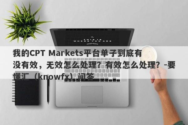 我的CPT Markets平台单子到底有没有效，无效怎么处理？有效怎么处理？-要懂汇（knowfx）问答