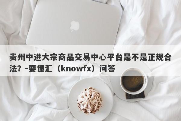 贵州中进大宗商品交易中心平台是不是正规合法？-要懂汇（knowfx）问答