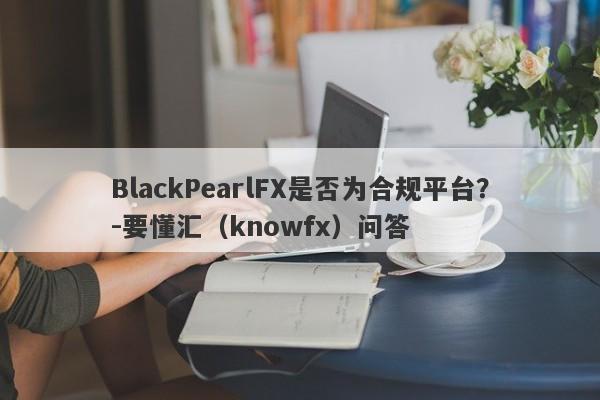 BlackPearlFX是否为合规平台？-要懂汇（knowfx）问答