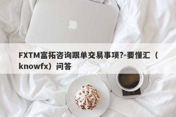 FXTM富拓咨询跟单交易事项?-要懂汇（knowfx）问答