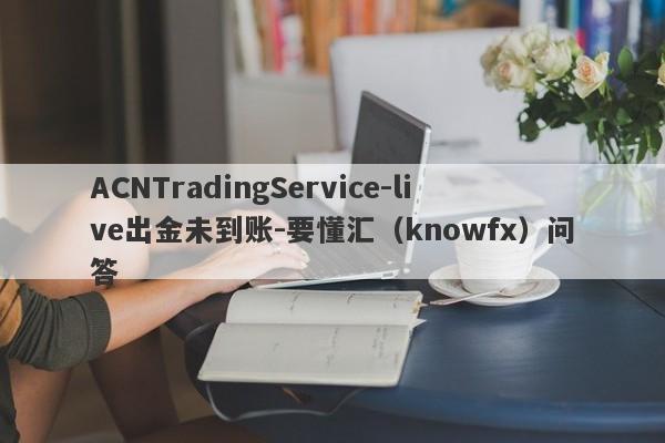 ACNTradingService-live出金未到账-要懂汇（knowfx）问答