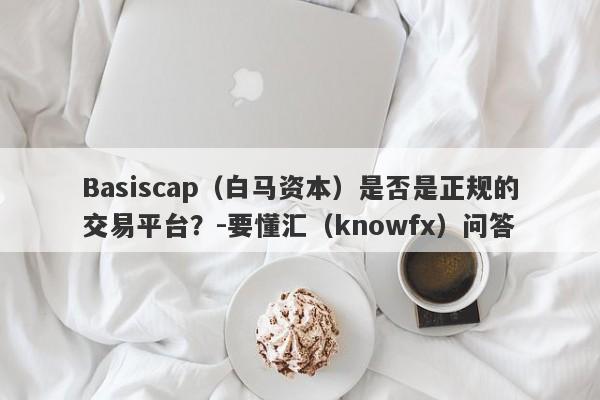 Basiscap（白马资本）是否是正规的交易平台？-要懂汇（knowfx）问答