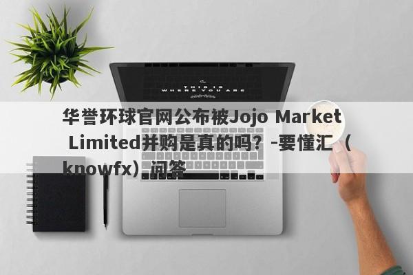 华誉环球官网公布被Jojo Market Limited并购是真的吗？-要懂汇（knowfx）问答