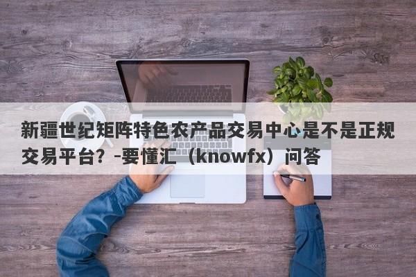 新疆世纪矩阵特色农产品交易中心是不是正规交易平台？-要懂汇（knowfx）问答