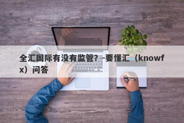 全汇国际有没有监管？-要懂汇（knowfx）问答