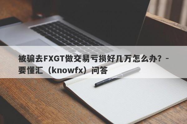 被骗去FXGT做交易亏损好几万怎么办？-要懂汇（knowfx）问答