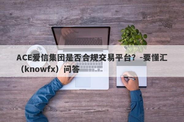 ACE爱信集团是否合规交易平台？-要懂汇（knowfx）问答