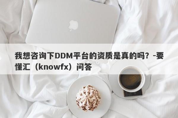 我想咨询下DDM平台的资质是真的吗？-要懂汇（knowfx）问答