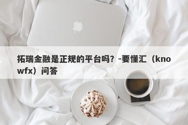 拓瑞金融是正规的平台吗？-要懂汇（knowfx）问答