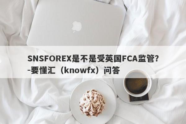 SNSFOREX是不是受英国FCA监管？-要懂汇（knowfx）问答