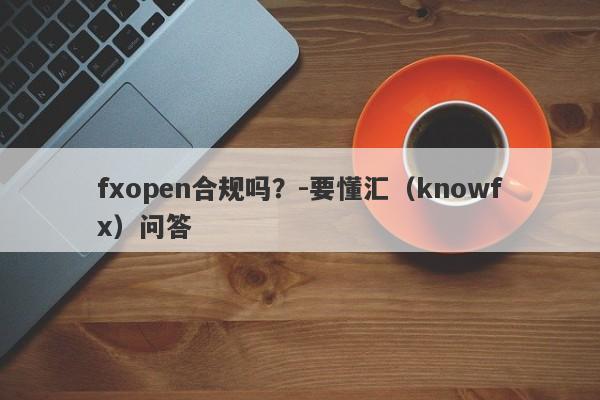 fxopen合规吗？-要懂汇（knowfx）问答