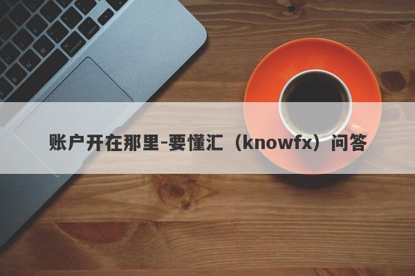 账户开在那里-要懂汇（knowfx）问答