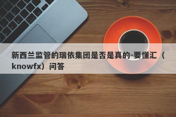 新西兰监管的瑞依集团是否是真的-要懂汇（knowfx）问答