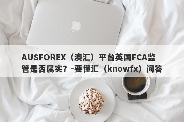 AUSFOREX（澳汇）平台英国FCA监管是否属实？-要懂汇（knowfx）问答