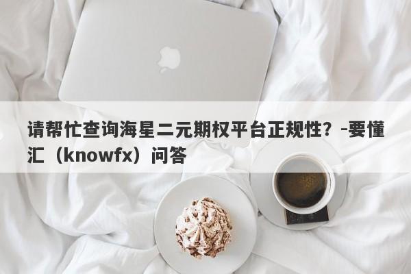 请帮忙查询海星二元期权平台正规性？-要懂汇（knowfx）问答