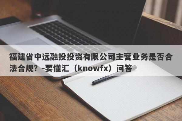 福建省中远融投投资有限公司主营业务是否合法合规？-要懂汇（knowfx）问答