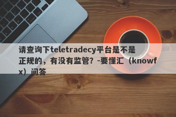 请查询下teletradecy平台是不是正规的，有没有监管？-要懂汇（knowfx）问答