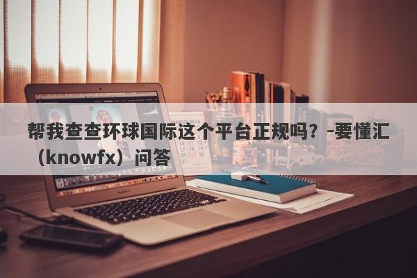 帮我查查环球国际这个平台正规吗？-要懂汇（knowfx）问答