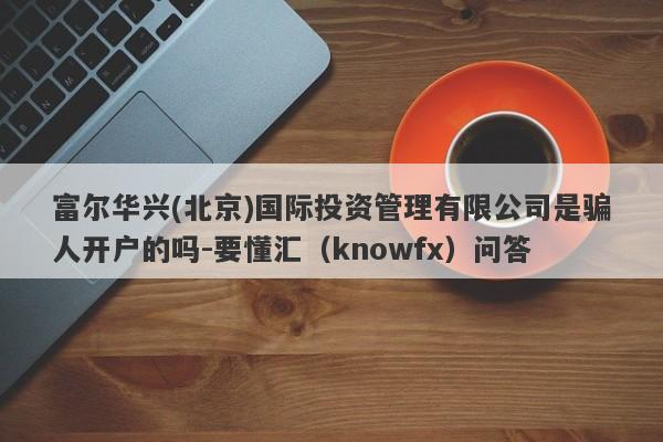 富尔华兴(北京)国际投资管理有限公司是骗人开户的吗-要懂汇（knowfx）问答