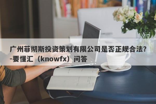 广州菲彻斯投资策划有限公司是否正规合法？-要懂汇（knowfx）问答