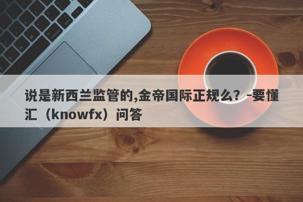 说是新西兰监管的,金帝国际正规么？-要懂汇（knowfx）问答