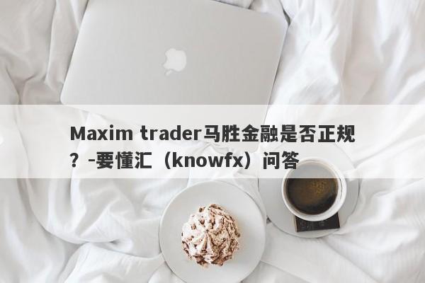 Maxim trader马胜金融是否正规？-要懂汇（knowfx）问答