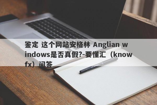 鉴定 这个网站安格林 Anglian windows是否真假?-要懂汇（knowfx）问答