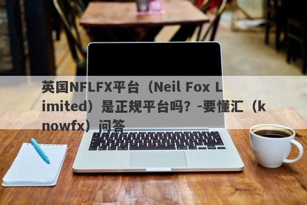 英国NFLFX平台（Neil Fox Limited）是正规平台吗？-要懂汇（knowfx）问答