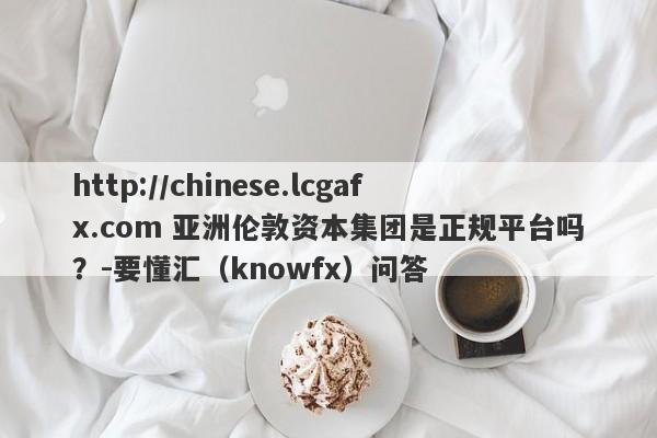 http://chinese.lcgafx.com 亚洲伦敦资本集团是正规平台吗？-要懂汇（knowfx）问答