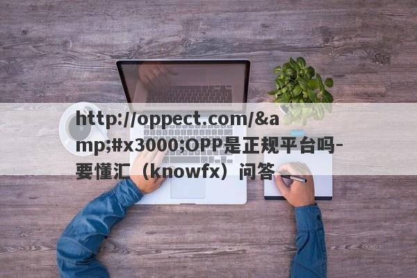 http://oppect.com/&#x3000;OPP是正规平台吗-要懂汇（knowfx）问答