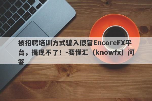 被招聘培训方式骗入假冒EncoreFX平台，提现不了！-要懂汇（knowfx）问答