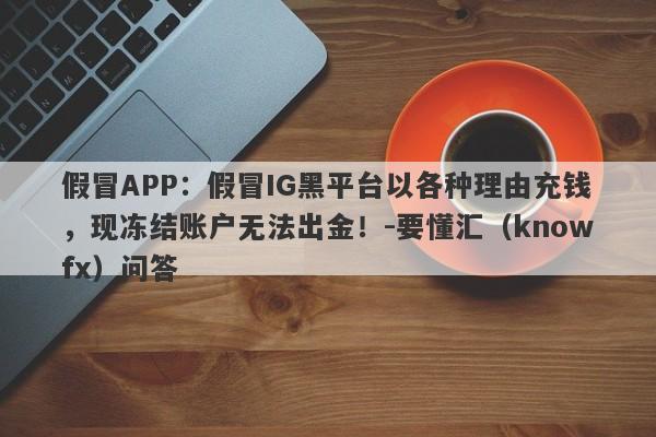 假冒APP：假冒IG黑平台以各种理由充钱，现冻结账户无法出金！-要懂汇（knowfx）问答