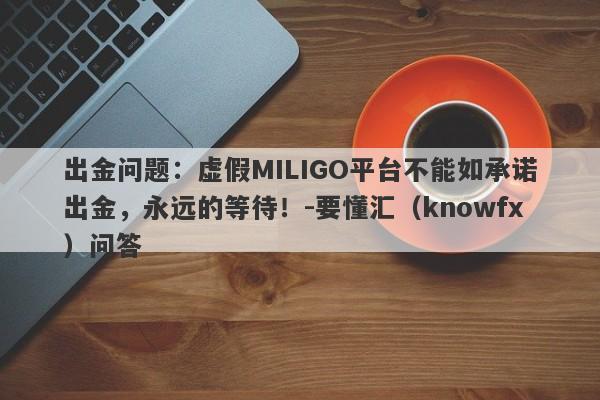 出金问题：虚假MILIGO平台不能如承诺出金，永远的等待！-要懂汇（knowfx）问答