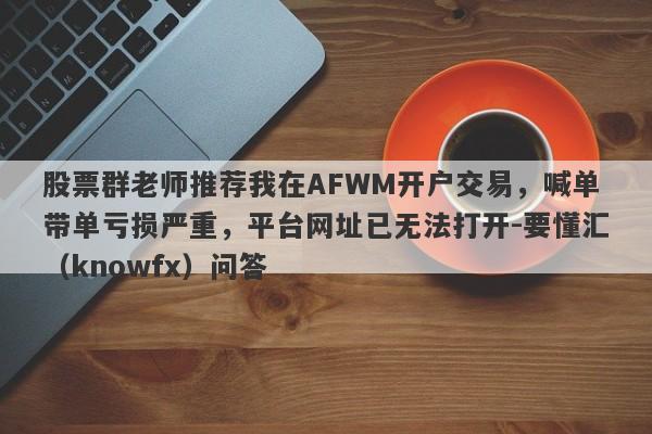 股票群老师推荐我在AFWM开户交易，喊单带单亏损严重，平台网址已无法打开-要懂汇（knowfx）问答